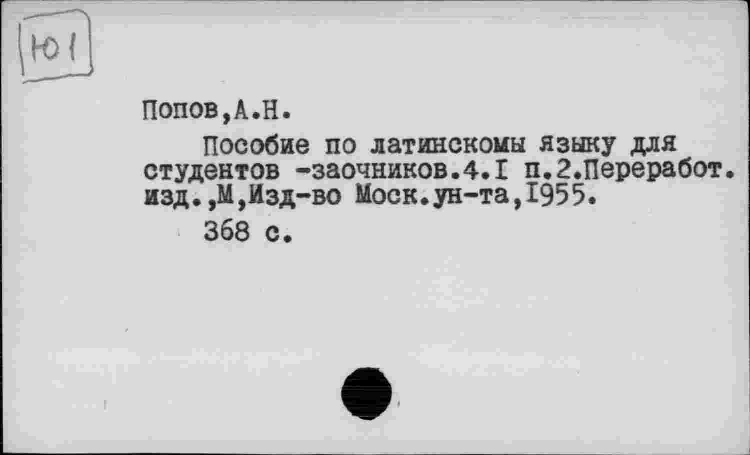 ﻿Попов,A.H.
Пособие по латинскомы языку для студентов -заочников.4.1 п.2.Переработ. изд.,М,Изд-во Моск.ун-та,1955.
368 с.